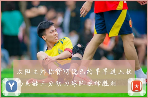 太阳主帅称赞阿德巴约早早进入状态关键三分助力球队逆转胜利
