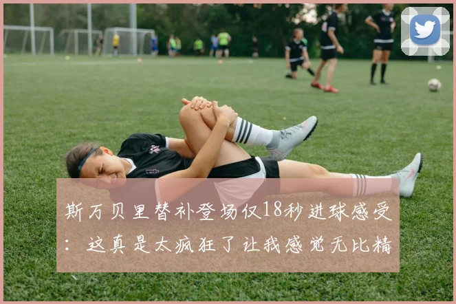 斯万贝里替补登场仅18秒进球感受：这真是太疯狂了让我感觉无比精彩