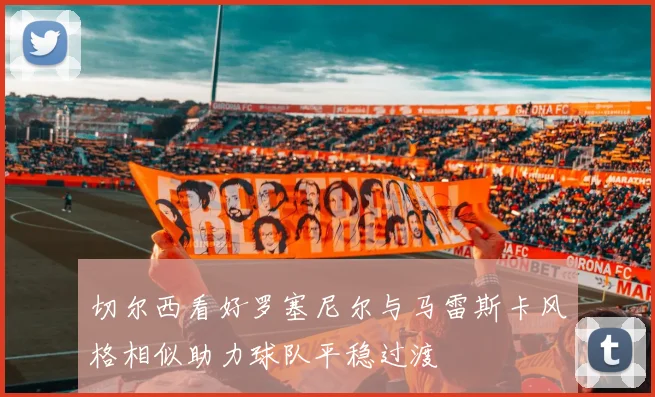 切尔西看好罗塞尼尔与马雷斯卡风格相似助力球队平稳过渡