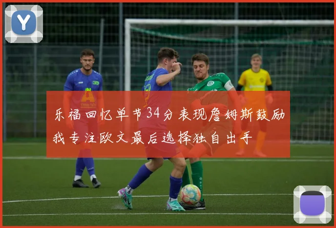 乐福回忆单节34分表现詹姆斯鼓励我专注欧文最后选择独自出手