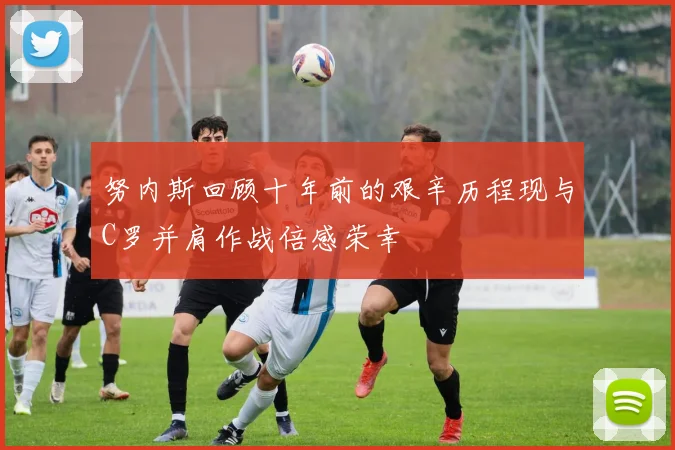 努内斯回顾十年前的艰辛历程现与C罗并肩作战倍感荣幸
