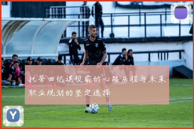 托蒂回忆退役前的心路历程与未来职业规划的坚定选择