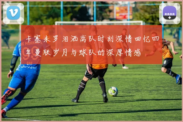 卡塞米罗泪洒离队时刻深情回忆四年曼联岁月与球队的深厚情感