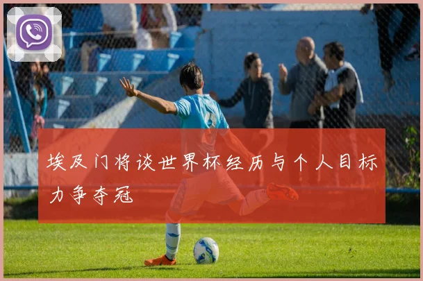 埃及门将谈世界杯经历与个人目标力争夺冠