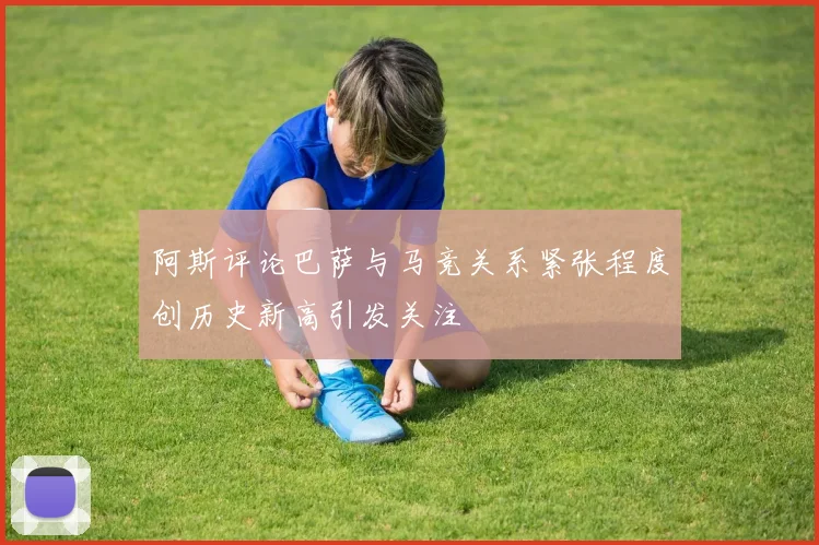 阿斯评论巴萨与马竞关系紧张程度创历史新高引发关注
