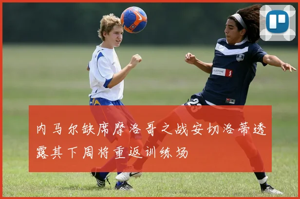 内马尔缺席摩洛哥之战安切洛蒂透露其下周将重返训练场
