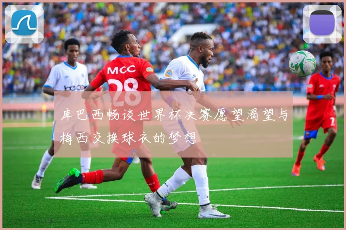 库巴西畅谈世界杯决赛愿望渴望与梅西交换球衣的梦想