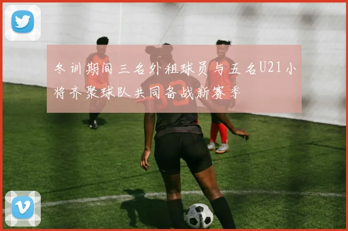 冬训期间三名外租球员与五名U21小将齐聚球队共同备战新赛季