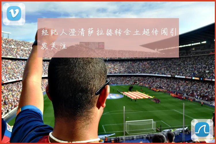 经纪人澄清萨拉赫转会土超传闻引发关注