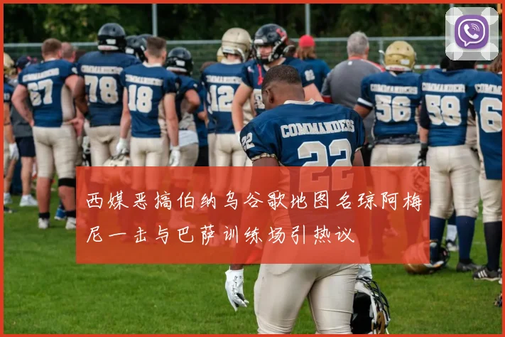 西媒恶搞伯纳乌谷歌地图名琼阿梅尼一击与巴萨训练场引热议