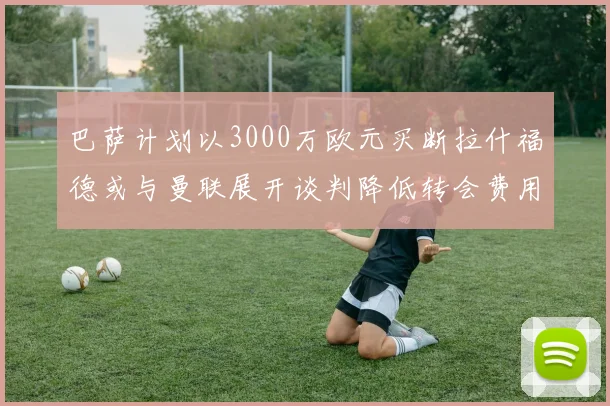 巴萨计划以3000万欧元买断拉什福德或与曼联展开谈判降低转会费用
