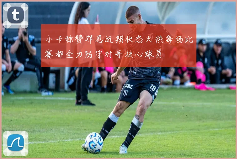 小卡称赞邓恩近期状态火热每场比赛都全力防守对手核心球员