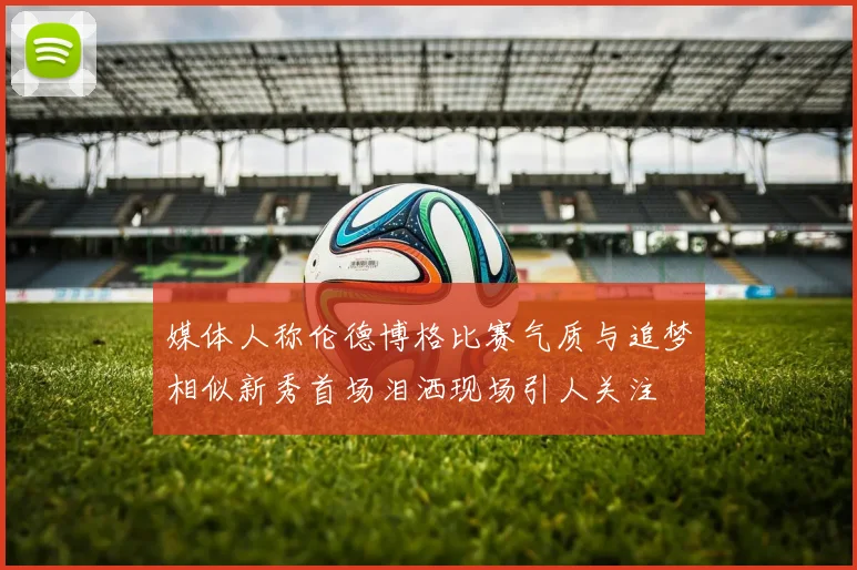 媒体人称伦德博格比赛气质与追梦相似新秀首场泪洒现场引人关注