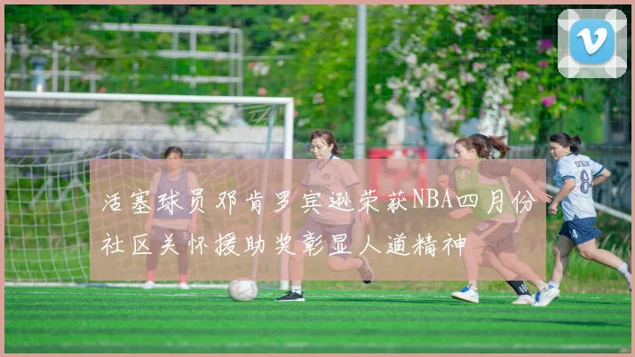 活塞球员邓肯罗宾逊荣获NBA四月份社区关怀援助奖彰显人道精神