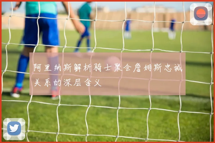 阿里纳斯解析骑士聚会詹姆斯忠诚关系的深层含义