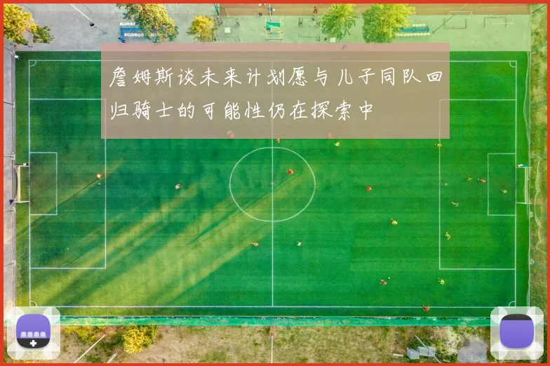 詹姆斯谈未来计划愿与儿子同队回归骑士的可能性仍在探索中