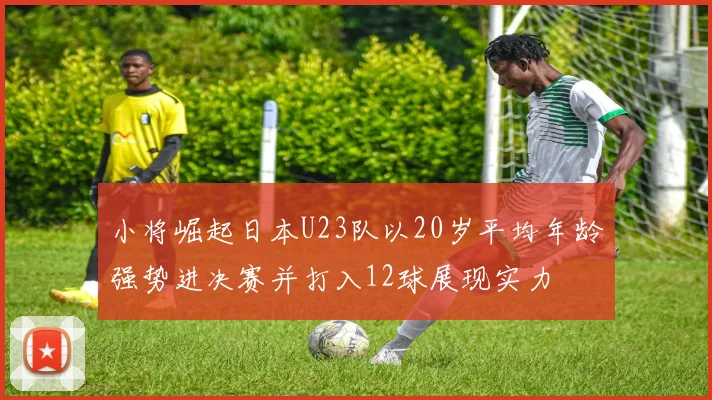 小将崛起日本U23队以20岁平均年龄强势进决赛并打入12球展现实力