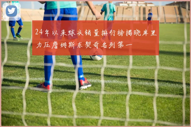 24年以来球衣销量排行榜揭晓库里力压詹姆斯东契奇名列第一
